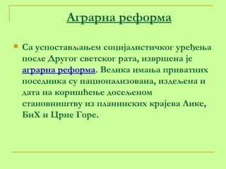 Аграрна реформа Са успостављањем социјалистичког уређења после Другог светског рата, извршена је  аграрна реформа . Велика имања приватних поседника су национализована, издељена и дата на коришћење досељеном становништву из планинских крајева Лике, БиХ и Црне Горе. 