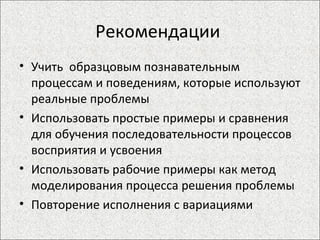 Рекомендации  Учить  образцовым познавательным процессам и поведениям, которые используют реальные проблемы Использовать простые примеры и сравнения для обучения последовательности процессов восприятия и усвоения Использовать рабочие примеры как метод моделирования процесса решения проблемы Повторение исполнения с вариациями 