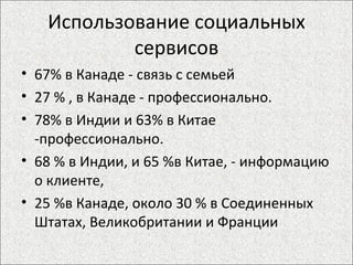 Использование социальных сервисов 67% в Канаде - связь с семьей 27 % , в Канаде - профессионально. 78% в Индии и 63% в Китае -профессионально. 68 % в Индии, и 65 %в Китае, - информацию о клиенте, 25 %в Канаде, около 30 % в Соединенных Штатах, Великобритании и Франции 