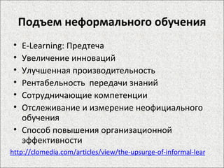 Подъем неформального обучения E-Learning: Предтеча Увеличение инноваций Улучшенная производительность Рентабельность  передачи знаний Сотрудничающие компетенции Отслеживание и измерение неофициального обучения Способ повышения организационной эффективности http://clomedia.com/articles/view/the-upsurge-of-informal-learning/1 