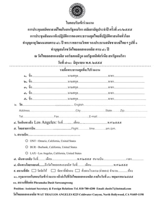 ใบตอบรับเข้ าร่ วมงาน
               การประชุมสมัชชาสงฆ์ ไทยในสหรัฐอเมริกา สมัยสามัญประจําปี ครั้งที่ ๓๖/๒๕๕๕
                 การประชุมสั มมนาเชิงปฏิบัตการของพระธรรมทูตไทยทีปฏิบัตศาสนกิจทัวโลก
                                              ิ                    ่       ิ        ่
           ทําบุญอายุวฒนมงคลครบ ๘๐ ปี พระราชธรรมวิเทศ รองประธานสมัชชาสงฆ์ ไทยฯ รู ปที่ ๑
                      ั
                               ทําบุญสมโภชวัดไทยลอสแองเจลิส ครบ ๔๐ ปี
                    ณ วัดไทยลอสแองเจลิส นอร์ ธฮอลลีวูด มลรัฐแคลิฟอร์ เนีย สหรัฐอเมริกา
                                     วันที่ ๗-๑๐ มิถุนายน พ.ศ. ๒๕๕๕
                                                           รายชื่อพระธรรมทูตทีจะไปร่ วมงาน
                                                                                    ่
         ๑. ชื่อ...................................................นามสกุล...........................................ฉายา..........................................
         ๒. ชื่อ...................................................นามสกุล...........................................ฉายา............................................
         ๓. ชื่อ...................................................นามสกุล...........................................ฉายา...........................................
         ๔. ชื่อ...................................................นามสกุล...........................................ฉายา............................................
         ๕. ชื่อ...................................................นามสกุล...........................................ฉายา..............................................
 ๒. วัด.................................................................. English………………………………………………………….
     Address…………………………………………..City………………………State………Zip…………………….
     Tel………………………….…Fax………………..……..…...E-mail:…………………………………………….
๔. วันเดินทางถึง Los Angeles: วันที่..............เดือน….................................พ.ศ ๒๕๕๕
๕. โดยสายการบิน...........................................Flight…………time…………am./pm.
 ๖. สนามบิน……………………………….
           o ONT - Ontario, California, United States
           o BUR - Burbank, California, United States
           o LAX - Los Angeles, California, United States
๗. เดินทางกลับ วันที่...........เดือน....................................พ.ศ.๒๕๕๕ สนามบิน.................................เวลา.................
๘. เดินทางโดยรถยนต์ ........ถึงวัดไทยลอสแองเจลิส วันที่...........เดือน................................พ.ศ ๒๕๕๕
๙. สถานทีพก่ ั              วัดจัดให้                   จัดหาที่พกเอง
                                                                   ั            สังจองโรงแรม (จ่ายเอง) จํานวน..............ห้อง
                                                                                  ่
๑๐. กรุณากรอกใบตอบรับเข้ าร่ วมงาน แล้ วส่ งไปทีวดไทยลอสแองเจลิส ภายในวันที่ ๓๐ พฤษภาคม ๒๕๕๕
                                                                     ่ั
๑๑. สถานทีตดต่ อ Phramaha Dusit Saweangwong
            ่ ิ
Position: Assistant Secretary & Foreign Relations Tel. 818-780-4200 Email: dusits7@hotmail.com
วัดไทยลอสแองเจลิส WAT THAI LOS ANGELES 8225 Coldwater Canyon, North Hollywood, CA 91605-1198
 
