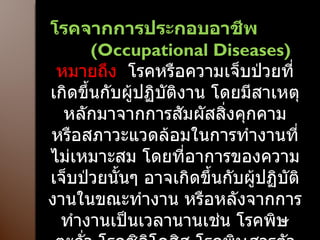โรคจากการประกอบอาชีพ  ( Occupational Diseases)  หมายถึง     โรคหรือความเจ็บป่วยที่เกิดขึ้นกับผู้ปฏิบัติงาน โดยมีสาเหตุหลักมาจากการสัมผัสสิ่งคุกคาม หรือสภาวะแวดล้อมในการทำงานที่ไม่เหมาะสม โดยที่อาการของความเจ็บป่วยนั้นๆ อาจเกิดขึ้นกับผู้ปฏิบัติงานในขณะทำงาน หรือหลังจากการทำงานเป็นเวลานานเช่น โรคพิษตะกั่ว โรคซิลิโคสิส โรคพิษสารตัวทำละลาย โรคผิวหนังจากการประกอบอาชีพ และการบาดเจ็บจากการทำงานฯลฯ 