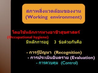 สภาพสิ่งแวดล้อมของงาน ( Working  environment ) โดยใช้หลักการทางอาชีวสุขศาสตร์  ( Occupational hygiene )  มีหลักการอยู่   3  ข้อด้วยกันคือ -  การรู้ปัญหา  ( Recognition ) -  การประเมินอันตราย  ( Evaluation ) -  การควบคุม  ( Control ) 