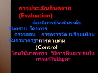 การประเมินอันตราย  ( Evaluation ) ต้องมีการประเมินระดับอันตราย  โดยการ  ตรวจสอบ  การตรวจวัด เปรียบเทียบกับค่ามาตรฐาน การควบคุม  ( Control ) โดยใช้มาตรการ  วิธีการที่เหมาะสมในการแก้ไขปัญหา 