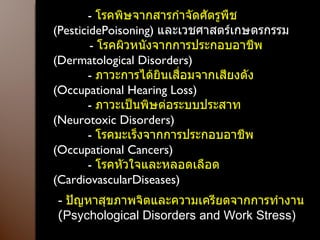            -  โรคพิษจากสารกำจัดศัตรูพืช   (PesticidePoisoning)  และเวชศาสตร์เกษตรกรรม            -  โรคผิวหนังจากการประกอบอาชีพ   (Dermatological Disorders)            -  ภาวะการได้ยินเสื่อมจากเสียงดัง   (Occupational Hearing Loss)            -  ภาวะเป็นพิษต่อระบบประสาท  ( Neurotoxic Disorders)            -  โรคมะเร็งจากการประกอบอาชีพ  ( Occupational Cancers)            -  โรคหัวใจและหลอดเลือด  ( CardiovascularDiseases) -  ปัญหาสุขภาพจิตและความเครียดจากการทำงาน  ( Psychological Disorders and Work Stress) 