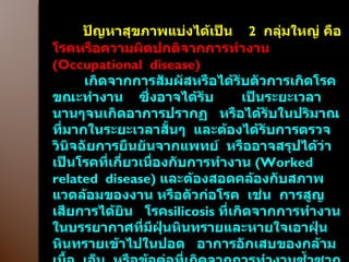 ปัญหาสุขภาพแบ่งได้เป็น  2  กลุ่มใหญ่ คือ โรคหรือความผิดปกติจากการทำงาน  ( Occupational  disease ) เกิดจากการสัมผัสหรือได้รับตัวการเกิดโรคขณะทำงาน  ซึ่งอาจได้รับ  เป็นระยะเวลานานๆจนเกิดอาการปรากฏ  หรือได้รับในปริมาณที่มากในระยะเวลาสั้นๆ  และต้องได้รับการตรวจวินิจฉัยการยืนยันจากแพทย์  หรืออาจสรุปได้ว่า  เป็นโรคที่เกี่ยวเนื่องกับการทำงาน  ( Worked related  disease )  และต้องสอดคล้องกับสภาพแวดล้อมของงาน หรือตัวก่อโรค  เช่น  การสูญเสียการได้ยิน  โรค silicosis   ที่เกิดจากการทำงานในบรรยากาศที่มีฝุ่นหินทรายและหายใจเอาฝุ่นหินทรายเข้าไปในปอด  อาการอักเสบของกล้ามเนื้อ  เอ็น  หรือข้อต่อที่เกิดจากการทำงานซ้ำซากจากการใช้ท่าทางที่ไม่เหมาะสมเป็นเวลานาน  ฯลฯ  ( จึงจำเป็นต้องมีข้อมูลพื้นฐานสุขภาพก่อนเข้าทำงานเพื่อเปรียบเทียบ ) 