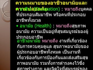 ความหมายของอาชีวอนามัยและความปลอดภัย •   อาชีวะ  ( Occupation)  :  หมายถึง บุคคลที่ประกอบสัมมาชีพ หรือคนที่ประกอบอาชีพทั้งมวล •   อนามัย  ( Health)  :  หมายถึง สุขภาพอนามัย ความเป็นอยู่ที่สุขสมบูรณ์ของผู้ประกอบอาชีพ อาชีวอนามัย  หมายถึง  งานที่เกี่ยวข้องกับการควบคุมดูแล สุขภาพอนามัยของผู้ประกอบอาชีพทั้งหมด เป็นงานที่เกี่ยวข้องกับการป้องกันและส่งเสริมสุขภาพอนามัย รวมทั้งการดำรงคงไว้ซึ่งสภาพร่างกาย และจิตใจที่สมบูรณ์ของผู้ประกอบอาชีพทุกอาชีพ 
