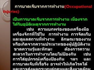 การบาดเจ็บจากการทำงาน ( Occupational Injuries ) เป็นการบาดเจ็บจากการทำงาน เนื่องจากได้รับอุบัติเหตุจากการทำงาน เช่น  ความบกพร่องของเครื่องมือ  เครื่องจักรที่ใช้ใน  การทำงาน  การจัดเก็บและดูแลสถานที่ทำงาน  ลักษณะของงาน หรือเกิดจากความประมาทของผู้ปฏิบัติงาน  ขาดความรู้และทักษะ  ต้องการความสะดวกในการทำงานโดยไม่ป้องกัน  เช่นการใส่อุปกรณ์เครื่องป้องกัน  ฯลฯ  และการบาดเจ็บที่เรื้อรัง อาจทำให้เกิดโรคได้  และอาจส่งผลกระทบต่อคนและสิ่งแวดล้อมรอบรอบได้ 