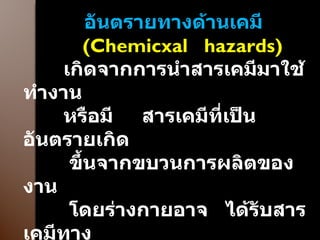 อันตรายทางด้านเคมี ( Chemicxal  hazards ) เกิดจากการนำสารเคมีมาใช้ทำงาน  หรือมี  สารเคมีที่เป็นอันตรายเกิด ขึ้นจากขบวนการผลิตของงาน  โดยร่างกายอาจ  ได้รับสารเคมีทาง การหายใจ  การดูดซึม  เข้าทางผิวหนัง  การกิน ที่ไม่ได้ตั้งใจ  