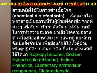 อันตรายจากสิ่งแวดล้อมทางเคมี การป้องกัน และควบคุม สารเคมีที่ใช้ในโรงพยาบาล  มีดังนี้คือ  สารเคมีที่ใช้ในการฆ่าเชื้อโรค  ( chemical disinfectants)   เนื่องจากโรงพยาบาลเป็นสถานที่รับผู้ป่วยที่ติดเชื้อ จากที่ต่างๆ เพื่อรับการรักษาดังนั้น การใช้สารเคมีในการทำความสะอาด ฆ่าเชื้อโรคตามสถานที่ เครื่องมืออุปกรณ์ทางการแพทย์ และอื่นๆ จึงเป็นสิ่งจำเป็น เพื่อป้องกันมิให้ทั้งผู้ป่วยหรือผู้ปฏิบัติงานเกิดการติดเชื้อได้ สารเคมีที่ใช้ได้แก่  Isopropyl alcohol, Sodium  Hypochlorite (chlorine), Iodine, Phenolics, Quaternary ammonium compounds, Glutaraldehyde, Formaldehyde   