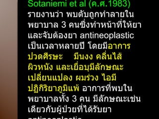 Sotaniemi et al ( ค . ศ . 1983)  รายงานว่า พบตับถูกทำลายในพยาบาล  3  คนซึ่งทำหน้าที่ให้ยา และจับต้องยา  antineoplastic  เป็นเวลาหลายปี โดยมี อาการปวดศีรษะ  มึนงง คลื่นไส้ ผิวหนัง และเยื่อบุมีลักษณะเปลี่ยนแปลง ผมร่วง ไอมีปฏิกิริยาภูมิแพ้  อาการที่พบในพยาบาลทั้ง  3  คน มีลักษณะเช่นเดียวกับผู้ป่วยที่ได้รับยา  antineoplastic 