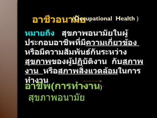 อาชีวอนามัย  ( Occupational  Health  ) หมายถึง  สุขภาพอนามัยในผู้ประกอบอาชีพที่มี ความเกี่ยวข้อง  หรือมีความสัมพันธ์กันระหว่าง สุขภาพ ของผู้ปฏิบัติงาน  กับ สภาพงาน  หรือ สภาพสิ่งแวดล้อม ในการทำงาน อาชีพ ( การทำงาน )  สุขภาพอนามัย 