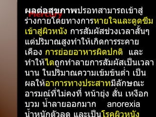 Mercury ผลต่อสุขภาพ ปรอทสามารถเข้าสู่ร่างกายโดยทางการ หายใจและดูดซึมเข้าสู่ผิวหนัง  การสัมผัสช่วงเวลาสั้นๆ แต่ปริมาณสูงทำให้เกิดการระคายเคือง  การย่อยอาหารผิดปกติ  และทำให้ ไต ถูกทำลายการสัมผัสเป็นเวลานาน ในปริมาณความเข้มข้นต่ำ เป็นผลให้ อาการทางประสาท มีลักษณะอารมณ์ที่ไม่คงที่ หน้ายุ่ง สั่น เหงือกบวม น้ำลายออกมาก  anorexia  น้ำหนักตัวลด และเป็น โรคผิวหนัง  เนื่องจากการแพ้สาร 
