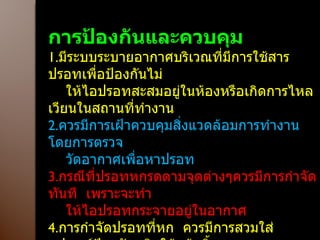 การป้องกันและควบคุม 1. มีระบบระบายอากาศบริเวณที่มีการใช้สารปรอทเพื่อป้องกันไม่ ให้ไอปรอทสะสมอยู่ในห้องหรือเกิดการไหลเวียนในสถานที่ทำงาน 2. ควรมีการเฝ้าควบคุมสิ่งแวดล้อมการทำงาน  โดยการตรวจ วัดอากาศเพื่อหาปรอท 3. กรณีที่ปรอทหกรดตามจุดต่างๆควรมีการกำจัดทันที  เพราะจะทำ ให้ไอปรอทกระจายอยู่ในอากาศ 4. การกำจัดปรอทที่หก  ควรมีการสวมใส่อุปกรณ์ป้องกันชนิดใช้แล้วทิ้ง 5. ควรมีการเก็บตัวอย่างปัสสาวะเพื่อวิเคราะห์หาปรอทเป็นระยะๆ ในกลุ่มคนที่ทำงานสัมผัสปรอท  ระดับปรอทในปัสสาวะ  0.1-0.5  mg./urine 1  lit   มีนัยสำคัญที่ทำให้เกิดอาการของพิษปรอทได้ 