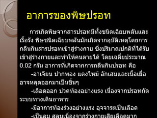 อาการของพิษปรอท        การเกิดพิษจากสารปรอทมีทั้งชนิดเฉียบพลันและเรื้อรัง   พิษชนิดเฉียบพลันมักเกิดจากอุบัติเหตุโดยการกลืนกินสารปรอทเข้าสู่ร่างกาย   ซึ่งปริมาณปกติที่ได้รับเข้าสู่ร่างกายและทำให้คนตายได้ โดยเฉลี่ยประมาณ  0.02  กรัม   อาการที่เกิดจากการกลืนกินปรอท คือ        - อาเจียน ปากพอง แดงไหม้   อักเสบและเนื้อเยื่ออาจหลุดออกมาเป็นชิ้นๆ        - เลือดออก ปวดท้องอย่างแรง   เนื่องจากปรอทกัดระบบทางเดินอาหาร        - มีอาการท้องร่วงอย่างแรง   อุจจาระเป็นเลือด        - เป็นลม   สลบเนื่องจากร่างกายเสียเลือดมาก        - เมื่อเข้าสู่ระบบหมุนเวียนโลหิต   ปรอทจะไปทำลายไต   ทำให้ปัสสาวะไม่ออกหรือปัสสาวะเป็นเลือด        - ตายในที่สุด 