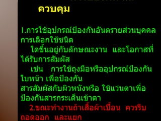 การป้องกัน และควบคุม  1. การใช้อุปกรณ์ป้องกันอันตรายส่วนบุคคล  การเลือกใช้ชนิด ใดขึ้นอยู่กับลักษณะงาน  และโอกาสที่ได้รับการสัมผัส  เช่น  การใช้ถุงมือหรืออุปกรณ์ป้องกันใบหน้า เพื่อป้องกัน สารสัมผัสกับผิวหนังหรือ ใช้แว่นตาเพื่อป้องกันสารกระเด็นเข้าตา 2. ขณะทำงานถ้าเสื้อผ้าเปื้อน  ควรรีบถอดออก  และแยก นำไปซัก 3. สารเคมีถูกผิวหนังต้องรีบล้างออก 4. สถานที่ใช้สารเคมีต้องมีการระบายอากาศเฉพาะที่ที่ดี เพื่อกำจัดไอและกลิ่นของสารเคมี 5. ผู้ปฏิบัติงานควรได้รับการตรวจสุขภาพประจำปี 