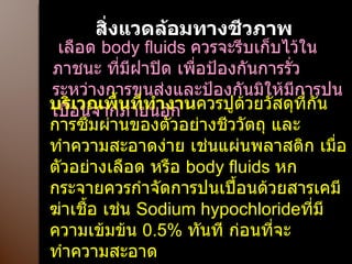 สิ่งแวดล้อมทางชีวภาพ เลือด  body fluids  ควรจะรีบเก็บไว้ในภาชนะ ที่มีฝาปิด เพื่อป้องกันการรั่วระหว่างการขนส่งและป้องกันมิให้มีการปนเปื้อนจากภายนอก  บริเวณพื้นที่ทำงาน ควรปูด้วยวัสดุที่กันการซึมผ่านของตัวอย่างชีววัตถุ และทำความสะอาดง่าย เช่นแผ่นพลาสติก เมื่อตัวอย่างเลือด หรือ  body fluids  หกกระจายควรกำจัดการปนเปื้อนด้วยสารเคมีฆ่าเชื้อ เช่น  Sodium hypochloride ที่มีความเข้มข้น   0.5%  ทันที ก่อนที่จะทำความสะอาด 