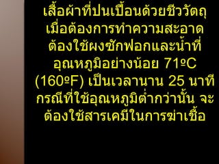 เสื้อผ้าที่ปนเปื้อนด้วยชีววัตถุ เมื่อต้องการทำความสะอาด ต้องใช้ผงซักฟอกและน้ำที่อุณหภูมิอย่างน้อย  71 º C (160 º F)  เป็นเวลานาน  25  นาทีกรณีที่ใช้อุณหภูมิต่ำกว่านั้น จะต้องใช้สารเคมีในการฆ่าเชื้อ 