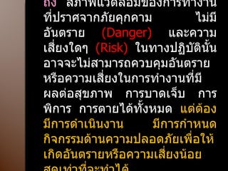 ความปลอดภัย  ( Safety)  :  หมายถึง  สภาพแวดล้อมของการทำงาน ที่ปราศจากภัยคุกคาม ไม่มีอันตราย  ( Danger)   และความเสี่ยงใดๆ  ( Risk)  ในทางปฏิบัตินั้นอาจจะไม่สามารถควบคุมอันตรายหรือความเสี่ยงในการทำงานที่มีผลต่อสุขภาพ การบาดเจ็บ การพิการ การตายได้ทั้งหมด  แต่ต้องมีการดำเนินงาน มีการกำหนดกิจกรรมด้านความปลอดภัยเพื่อให้เกิดอันตรายหรือความเสี่ยงน้อยสุดเท่าที่จะทำได้ 