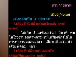 ด้านกายภาพ  เสียง ( Noise )  แบ่งออกเป็น  4  ประเภท 1. เสียงที่ดังสม่ำเสมอ ( Steady-level  noise ) ไม่เกิน  5  เดซิเบลใน  1  วินาที  พบในโรงงานอุตสาหกรรมที่มีเครื่องจักรใช้ในการทำงานตลอดเวลา  เสียงเครื่องทอผ้า  เสียงพัดลม  ฯลฯ 2. เสียงที่เปลี่ยนแปลงระดับเสมอ ( Fluctuating  noise ) เสียงที่มีระดับความเข้มที่ไม่คงที่  สูงๆต่ำๆ  มีการเปลี่ยนแปลงระดับเสียงที่เกินกว่า   5  เดซิเบลใน  1  วินาที  เช่น  เสียงไซเรน  เสียงเลื่อยวงเดือน  กบไสไม้ไฟฟ้า  ฯลฯ 