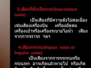 3. เสียงที่ดังเป็นระยะ ( Intermittent  noise ) เป็นเสียงที่มีความดังไม่ต่อเนื่อง  เช่นเสียงเครื่องบิน  เครื่องอัดลม  เครื่องเป่าหรือเครื่องระบายไอน้ำ  เสียงจากการจราจร  ฯลฯ 4. เสียงกระทบ ( Impact  noise or Impulse  noise ) เป็นเสียงจากการกระทบหรือกระแทก  อาจเกิดแล้วหายไป  หรือเกิดติดๆกันหรือเกิดขึ้นนานๆครั้ง เช่น  เสียงจากการทุบหรือตีโลหะ ตอกเสาเข็มฯลฯ 