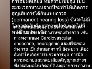 การสัมผัสเสียง ที่มีความเข้มสูง เป็นระยะเวลานานหลายปีจะทำให้เกิดการสูญเสียการได้ยินแบบถาวร  ( permanent hearing loss)  ซึ่งจะไม่มีโอกาสกลับคืนสู่สภาพปกติ และไม่มีทางรักษาหายได้ การสัมผัสเสียงดัง มีผลทำให้เกิดการเปลี่ยนแปลงการทำงานของร่างกาย เช่นการทงานของ  Cardiovascular, endocrine, neurogenic  และสรีระของร่างกาย เป็นต้นนอกจากนี้ ยังพบว่า เสียงดังทำให้เกิดการรบกวนการพูด การสื่อความหมายและกลบเสียงสัญญาณต่างๆ ซึ่งจะส่งผลให้เกิดอุบัติเหตุจากการทำงานได้ 