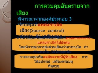 การควบคุมอันตรายจากเสียง พิจารณาจากองค์ประกอบ  3  ประการ ควบคุมที่ แหล่งกำเนิด เสียง ( Source  control ) ต่ำกว่า  85  เดซิเบลเอ การควบคุมหรือลดระดัยบเสียงที่ ทางผ่านระหว่างแหล่งกำเนิดไปยังคน โดยพิจารณาการส่งผ่านเสียงว่ามาทางใด  ทำกำแพงกั้น  ใช้วัสดุดูดซับ  การควบคุมหรือ ลดอันตรายที่ผู้รับเสียง  การใส่อุปกรณ์  เครื่องครอบหู ที่อุดรูหู 
