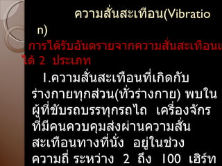 ความสั่นสะเทือน ( Vibration ) การได้รับอันตรายจากความสั่นสะเทือนแบ่งได้  2  ประเภท  1. ความสั่นสะเทือนที่เกิดกับร่างกายทุกส่วน ( ทั่วร่างกาย )  พบในผู้ที่ขับรถบรรทุกรถไถ  เครื่องจักรที่มีคนควบคุมส่งผ่านความสั่นสะเทือนทางที่นั่ง  อยู่ในช่วงความถี่ ระหว่าง  2  ถึง  100  เฮิร์ท 