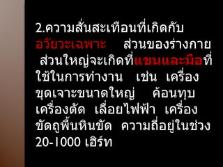 2. ความสั่นสะเทือนที่เกิดกับ อวัยวะเฉพาะ  ส่วนของร่างกาย  ส่วนใหญ่จะเกิดที่ แขนและมือ ที่ใช้ในการทำงาน  เช่น  เครื่องขุดเจาะขนาดใหญ่  ค้อนทุบ เครื่องตัด  เลื่อยไฟฟ้า  เครื่องขัดถูพื้นหินขัด  ความถี่อยู่ในช่วง  20-1000  เฮิร์ท 