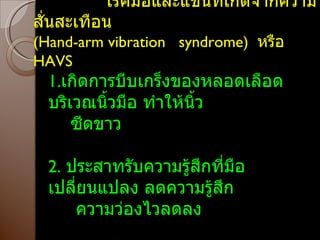 โรคมือและแขนที่เกิดจากความสั่นสะเทือน ( Hand-arm vibration  syndrome )  หรือ  HAVS 1. เกิดการบีบเกร็งของหลอดเลือดบริเวณนิ้วมือ ทำให้นิ้ว ซีดขาว 2.   ประสาทรับความรู้สึกที่มือเปลี่ยนแปลง ลดความรู้สึก ความว่องไวลดลง 3. กล้ามเนื้อมือผิดปกติ 