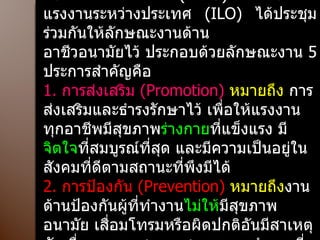 ลักษณะงานด้านอาชีวอนามัย องค์การอนามัยโลก  ( WHO)  และองค์การแรงงานระหว่างประเทศ  ( ILO)  ได้ประชุมร่วมกันให้ลักษณะงานด้าน อาชีวอนามัยไว้ ประกอบด้วยลักษณะงาน  5  ประการสำคัญคือ 1.  การส่งเสริม  ( Promotion)  หมายถึง  การส่งเสริมและธำรงรักษาไว้ เพื่อให้แรงงานทุกอาชีพมีสุขภาพ ร่างกาย ที่แข็งแรง มี จิตใจ ที่สมบูรณ์ที่สุด และมีความเป็นอยู่ในสังคมที่ดีตามสถานะที่พึงมีได้ 2.  การป้องกัน  ( Prevention)  หมายถึง งานด้านป้องกันผู้ที่ทำงาน ไม่ให้ มีสุขภาพอนามัย เสื่อมโทรมหรือผิดปกติอันมีสาเหตุอันเนื่องมาจากสภาพ สภาวะการทำงานที่ผิดปกติ 