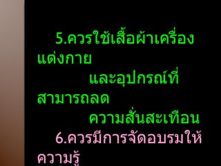 5. ควรใช้เสื้อผ้าเครื่องแต่งกาย และอุปกรณ์ที่สามารถลด ความสั่นสะเทือน 6. ควรมีการจัดอบรมให้ความรู้ แก่เจ้าหน้าที่ที่ปฏิบัติงาน  เพื่อลดความเสี่ยง 