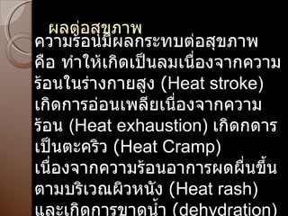 ผลต่อสุขภาพ ความร้อนมีผลกระทบต่อสุขภาพ คือ ทำให้เกิดเป็นลมเนื่องจากความร้อนในร่างกายสูง  ( Heat stroke)  เกิดการอ่อนเพลียเนื่องจากความร้อน   (Heat exhaustion)  เกิดกดารเป็นตะคริว  ( Heat Cramp)  เนื่องจากความร้อนอาการผดผื่นขึ้น ตามบริเวณผิวหนัง  ( Heat rash)  และเกิดการขาดน้ำ  ( dehydration) 