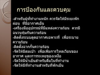 การป้องกันและควบคุม - สำหรับผู้ทั่ทำงานหนัก ควรจัดให้มีระยะพักผ่อน  ที่มีอากาศเย็น - เครื่องมืออุปกรณ์ที่มีแหล่งความร้อน  ควรมีฉนวนหุ้มกันความร้อน - ติดตั้งระบบดูดอากาศเฉพาะที่  เพื่อระบายความร้อน - ติดตั้งฉากกั้นความร้อน - จัดให้มีลมเป่า  เพื่อเพิ่มการไหลเวียนของอากาศ และการระเหยของเหงื่อ - จัดให้มีน้ำเย็นสำหรับดื่มในที่ทำงาน - จัดให้มีที่ทำงานสำหรับที่พักเย็น 