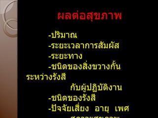 ผลต่อสุขภาพ - ปริมาณ - ระยะเวลาการสัมผัส - ระยะทาง - ชนิดของสิ่งขวางกั้นระหว่างรังสี กับผู้ปฏิบัติงาน - ชนิดของรังสี - ปัจจัยเสี่ยง  อายุ  เพศ  สภาวะสุขภาพ  อาหาร  ฯลฯ 