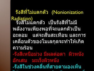 รังสีที่ไม่แตกตัว  ( Nonionization  Radiation ) รังสีไม่แตกตัว  เป็นรังสีที่ไม่มีพลังงานเพียงพอที่จะแตกตัวเป็นอะตอม  แต่จะสั่นสะเทือน และการเคลื่อนตัวของโมเลกุลจะทำให้เกิดความร้อน รังสีเหนือม่วง มีผลต่อตา  ผิวหนังอักเสบ  มะเร็งผิวหนัง - รังสีในช่วงคลื่นที่สายตามองเห็นได้ ( Visible  Light )  ปวดศีรษะ  ตาเมื่อยล้า หลอดไฟควรมีอุปกรณ์กรองแสง  ติดตั้งหลอดไฟให้เหมาะสม 
