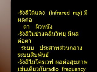 รังสีใต้แดง  ( Infrared  ray )  มีผลต่อ ตา  ผิวหนัง รังสีในช่วงคลื่นวิทยุ มีผลต่อตา  ระบบ  ประสาทส่วนกลาง  ระบบสืบพันธ์ รังสีไมโครเวฟ ผลต่อสุขภาพ เช่นเดียวกับ radio  frequency รังสีอุลตร้าซาวน์ 