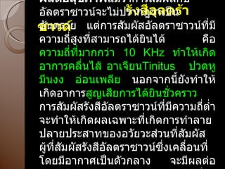 รังสีอุลตร้าซาวด์ ผลต่อสุขภาพ แม้ว่าการสัมผัสกับอัลตราซาวน์จะไม่ปรากฎว่าเป็นอันตราย แต่การสัมผัสอัลตราซาวน์ที่มีความถี่สูงที่สามารถได้ยินได้ คือ  ความถี่ที่มากกว่า  10 KHz  ทำให้เกิดอาการคลื่นไส้ อาเจียน Tinitus   ปวดหู มึนงง อ่อนเพลีย  นอกจากนี้ยังทำให้เกิดอาการ สูญเสียการได้ยินชั่วคราว  การสัมผัสรังสีอัลตราซาวน์ที่มีความถี่ต่ำ จะทำให้เกิดผลเฉพาะที่เกิดการทำลายปลายประสาทของอวัยวะส่วนที่สัมผัส ผู้ที่สัมผัสรังสีอัลตราซาวน์ซึ่งเคลื่อนที่โดยมีอากาศเป็นตัวกลาง จะมีผลต่อ ระบบประสาทส่วนกลาง ระบบอื่นๆอวัยวะในหู และการได้ยิน 