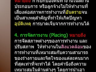 3.  การป้องกันคุ้มครอง  ( Protection)  หมายถึง  การปกป้องคนทำงานในสถานประกอบการ หรือลูกจ้างไม่ให้ทำงานที่เสี่ยงต่อสภาพการทำงานที่ อันตราย จนเป็นสาเหตุสำคัญที่ทำให้เกิดปัญหา อุบัติเหตุ  การบาดเจ็บจากการทำงานได้ 4.  การจัดการงาน  ( Placing)  หมายถึง  การจัดสภาพต่างๆของการทำงาน และปรับสภาพ  ให้ทำงานใน สิ่งแวดล้อม ของการทำงานที่เหมาะสมกับความสามารถของร่างกายและจิตใจของแต่ละคนมากที่สุดเท่าที่จะทำได้ โดยคำนึงถึงความเหมาะสมในด้านต่างๆ โดยการนำเอาด้านการลงทุนมาประกอบพิจารณาถึงความเป็นไปได้ด้วย 