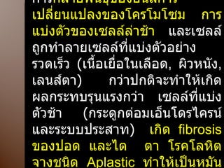 การสัมผัสรังสีแตกตัว ทำให้เกิดการ กลายพันธุ์ของยีนส์การเปลี่ยนแปลงของโครโมโซม การแบ่งตัวของเซลล์ล่าช้า  และเซลล์ถูกทำลายเซลล์ที่แบ่งตัวอย่างรวดเร็ว  ( เนื้อเยื่อในเลือด ,  ผิวหนัง ,  เลนส์ตา )  กว่าปกติจะทำให้เกิดผลกระทบรุนแรงกว่า เซลล์ที่แบ่งตัวช้า  ( กระดูกต่อมเอ็นโดรไครน์และระบบประสาท )   เกิด  fibrosis  ของปอด และไต  ตา   โรคโลหิตจางชนิด  Aplastic  ทำให้เป็นหมัน โรคผิวหนังและอายุขัยสั้น 
