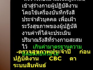 - ตรวจวัดปริมาณรังสีดูดกลืน เข้าสู่ร่างกายผู้ปฏิบัติงานโดยใช้เครื่องบันทึกรังสี ประจำตัวบุคคล เพื่อเฝ้าระวังสุขภาพของผู้ปฏิบัติงานค่าที่ได้จะประเมินปริมาณรังสีที่ร่างกายสะสมไว้  เกินค่ามาตรฐานความปลอดภัยหรือไม่ - ตรวจสุขภาพประจำปี  ก่อนปฏิบัติงาน  CBC  ตา  ระบบสืบพันธ์ 