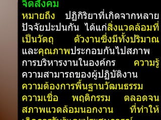 สิ่งแวดล้อมทางจิตสังคม   หมายถึง  ปฏิกิริยาที่เกิดจากหลายปัจจัยปะปนกัน ได้แก่ สิ่งแวดล้อมที่เป็นวัตถุ ตัวงานซึ่งมีทั้งปริมาณ  และ คุณภาพ ประกอบกันไปสภาพการบริหารงานในองค์กร  ความรู้ ความสามารถของผู้ปฏิบัติงาน  ความต้องการพื้นฐานวัฒนธรรม ความเชื่อ พฤติกรรม ตลอดจนสภาพแวดล้อมนอกงาน ที่ทำให้เกิดการรับรู้และประสบการณ์ 