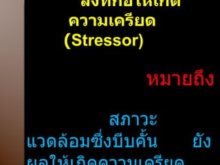สิ่งที่ก่อให้เกิดความเครียด  ( Stressor)   หมายถึง สภาวะแวดล้อมซึ่งบีบคั้น  ยังผลให้เกิดความเครียด 