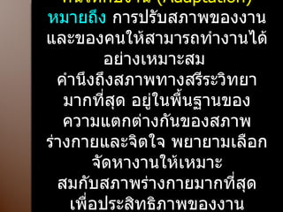 5.  การปรับงานให้กับคนและปรับคนให้กับงาน  ( Adaptation)  หมายถึง  การปรับสภาพของงานและของคนให้สามารถทำงานได้อย่างเหมาะสม  คำนึงถึงสภาพทางสรีระวิทยามากที่สุด อยู่ในพื้นฐานของความแตกต่างกันของสภาพร่างกายและจิตใจ พยายามเลือกจัดหางานให้เหมาะ สมกับสภาพร่างกายมากที่สุด เพื่อประสิทธิภาพของงาน ทำงานให้เกิดประสิทธิผลมากที่สุด 