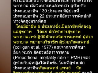 ในปี ค . ศ . 1977 NIOSH  ได้ศึกษาผู้ป่วยที่มีความผิดปกติทางจิตและเข้ารับการรักษาที่โรงพยาบาล เมื่อวิเคราะห์แล้วพบว่า ผู้ป่วยซึ่งประกอบอาชีพ  130  ประเภท มีผู้ป่วยที่ประกอบอาชีพ  22  ประเภทมีอัตราการผิดปกติทางจิตสูงมากที่สุด  โดยมีอาชีพ  6  ประเภทซึ่งเป็นอาชีพที่ต้องอูแลสุขภาพ  ได้แก่ นักวิชาการสุขภาพ พยาบาลเวชปฏิบัตินักเทคนิคการแพทย์ ผู้ช่วยพยาบาล พยาบาลวิชาชีพ ผู้ช่วยทันตแพทย์  ( colligan et al. 1977)  และจากการศึกษา อื่นๆ พบว่า สัดส่วนอัตราการตาย  ( Proportional mortality ratio = PMR)  ของผู้ชายกับผู้หญิงได้เพิ่มขึ้น โดยที่ผู้ชายมักประกอบอาชีพ ทันตแพทย์ แพทย์  นักวิชาการด้านการแพทย์ และทันตแพทย์  ส่วนผู้หญิงประกอบอาชีพ พยาบาล 