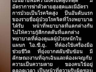 ลักษณะงานที่ทำเหมือนๆ กันจนเป็นกิจวัตรน่าเบื่อและพยาบาลก็ถือว่าเป็นอาชีพมีความเครียดสูงที่สุด  มีอัตราการฆ่าตัวตายสูงสุดและมีอัตราการป่วยเป็นโรคจิตสูง ป็นอันดับแรกของรายชื่อผู้ป่วยโรคจิตที่โรงพยาบาลได้รับ  หน้าที่พยาบาลที่แตกต่างกันไปให้ความรู้สึกกดดันที่แตกต่าง  พยาบาลที่ต้องดูแลผู้ป่วยหนักในแผนก ไอ . ซี . ยู .  ที่ต้องใช้เครื่องมือช่วยชีวิต ที่ยุ่งยากสลับซับซ้อน มีลักษณะงานที่ฉุกเฉินและต้องผจญกับความเป็นความตาย ของคนไข้อยู่ตลอดเวลา เป็นหน้าที่ความรับผิดชอบที่ทำให้เกิดความเครียดสูงสุด ในผู้มีอาชีพพยาบาล 