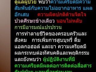 ผลต่อสุขภาพ ที่พบในผู้ทำงานด้านดูแลผู้ป่วย  พบว่า ความเครียดมีความสัมพันธ์กับความไม่อยากอาหาร แผลอักเสบ  ความผิดปกติด้านจิตใจ  ปวดศีรษะข้างเดียว  นอนไม่หลับ  การมีอารมณ์แปรปรวน การทำลายชีวิตของครอบครัวและสังคม  การเพิ่มการสูบบุหรี่ ดื่มแอลกอฮอล์ และยา ความเครียดมีผลกระทบต่อทัศนคติและพฤติกรรม  และยังพบว่า  ผู้ปฏิบัติงานที่มีความเครียดมีผลต่อการติดต่อสื่อสารกับผู้ป่วย และเพื่อนร่วมงาน 