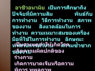 อาชีวอนามัย  เป็นการศึกษาถึงปัจจัยที่มีความสัม  พันธ์กับการทำงาน  วิธีการทำงาน  สภาพของงาน  สิ่งแวดล้อมในการทำงาน  ความเหมาะสมของเครื่องมือที่ใช้ในการทำงาน  ลักษณะท่าทางการทำงาน  ความซ้ำซากของงาน เป็นสาเหตุทำให้เกิดโรค เกิดความผิดปกติของร่างกาย เกิดการบาดเจ็บหรือความพิการ ทุพลภาพ 