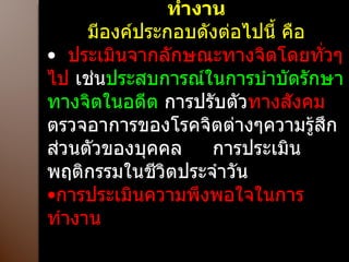 หลักกการประเมินสุขภาพจิตในการทำงาน มีองค์ประกอบดังต่อไปนี้ คือ ประเมินจากลักษณะทางจิตโดยทั่วๆ ไป  เช่น ประสบการณ์ในการบำบัดรักษาทางจิตในอดีต  การปรับตัว ทางสังคม  ตรวจอาการของโรคจิตต่างๆความรู้สึกส่วนตัวของบุคคล  การประเมินพฤติกรรมในชีวิตประจำวัน การประเมินความพึงพอใจในการทำงาน  