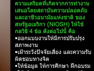 วิธีการจัดการกับความเครียด วิธีการควบคุมสุขภาพจิต จากความเครียดที่เกิดจากการทำงาน เสนอโดยสถาบันความปลอดภัย และอาชีวอนามัยแห่งชาติ ของสหรัฐอเมริกา  ( NIOSH)  ให้ใช้กลวิธี  4  ข้อ ดังต่อไปนี้ คือ ออกแบบงานให้มีการปรับปรุงสภาพงาน เฝ้าระวังปัจจัยเสี่ยง และความรับผิดชอบทางจิต ให้ข้อมูล ให้การศึกษา ฝึกอบรม ให้บริการทางสุขภาพจิตแก่ผู้ปฏิบัติงาน 